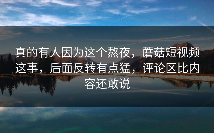 真的有人因为这个熬夜，蘑菇短视频这事，后面反转有点猛，评论区比内容还敢说