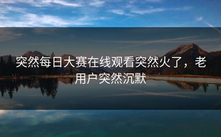 突然每日大赛在线观看突然火了,老用户突然沉默 突然每日大赛在线观看突然火了,老用户突然沉默
