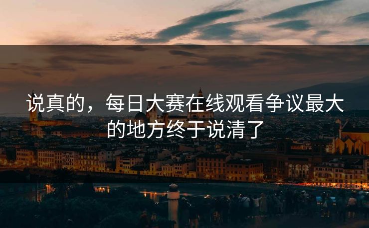 说真的，每日大赛在线观看争议最大的地方终于说清了