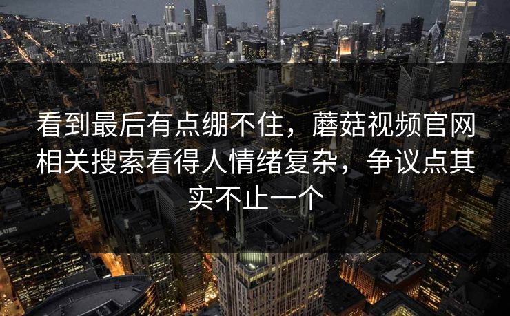 看到最后有点绷不住，蘑菇视频官网相关搜索看得人情绪复杂，争议点其实不止一个