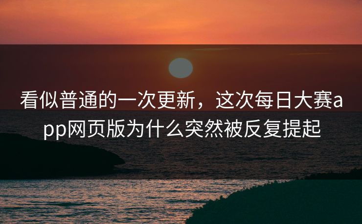看似普通的一次更新，这次每日大赛app网页版为什么突然被反复提起