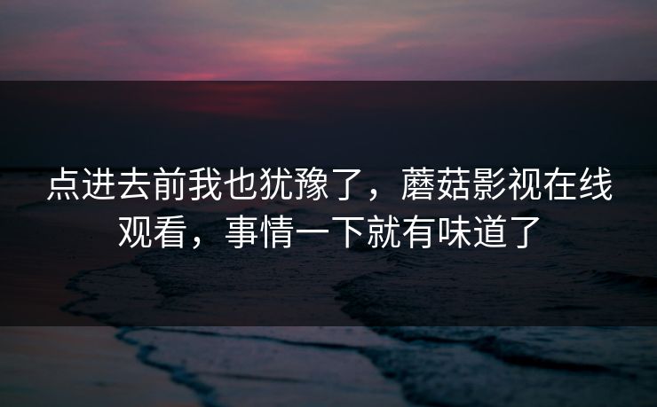 点进去前我也犹豫了,蘑菇影视在线观看,事情一下就有味道了 点进去前我也犹豫了,蘑菇影视在线观看,事情一下就有味道了