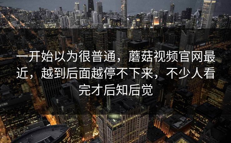 一开始以为很普通，蘑菇视频官网最近，越到后面越停不下来，不少人看完才后知后觉