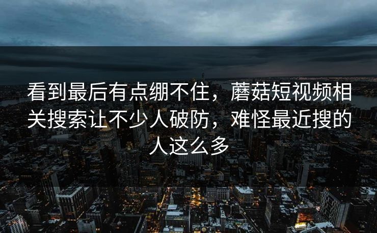 看到最后有点绷不住，蘑菇短视频相关搜索让不少人破防，难怪最近搜的人这么多