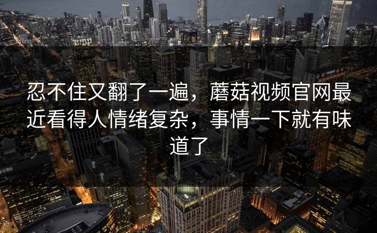 忍不住又翻了一遍，蘑菇视频官网最近看得人情绪复杂，事情一下就有味道了