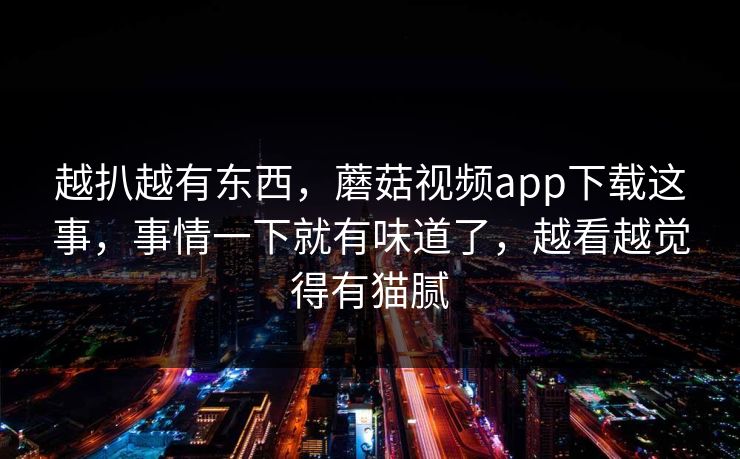 越扒越有东西,蘑菇视频app下载这事,事情一下就有味道了,越看越觉得有猫腻 越扒越有东西,蘑菇视频app下载这事,事情一下就有味道了,越看越觉得有猫腻