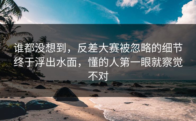 谁都没想到，反差大赛被忽略的细节终于浮出水面，懂的人第一眼就察觉不对