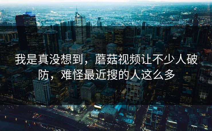 我是真没想到，蘑菇视频让不少人破防，难怪最近搜的人这么多