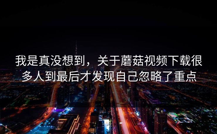 我是真没想到,关于蘑菇视频下载很多人到最后才发现自己忽略了重点 我是真没想到,关于蘑菇视频下载很多人到最后才发现自己忽略了重点