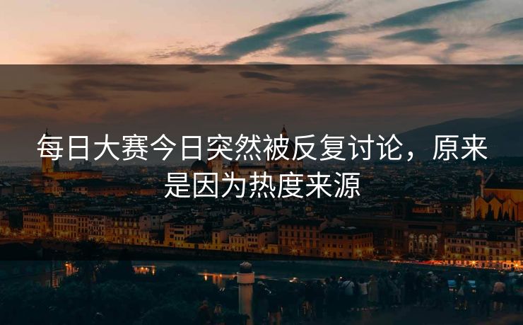 每日大赛今日突然被反复讨论，原来是因为热度来源