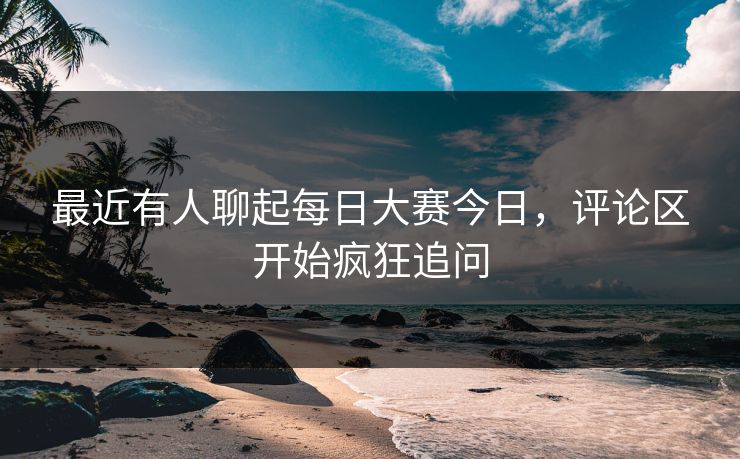 最近有人聊起每日大赛今日，评论区开始疯狂追问