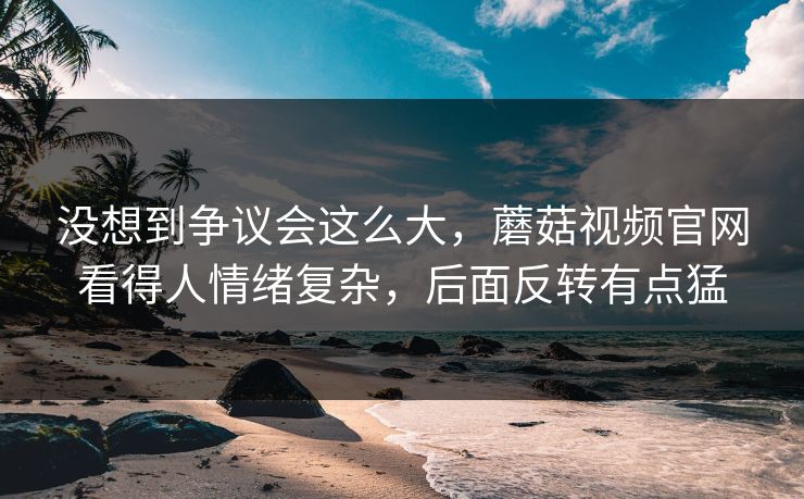 没想到争议会这么大，蘑菇视频官网看得人情绪复杂，后面反转有点猛