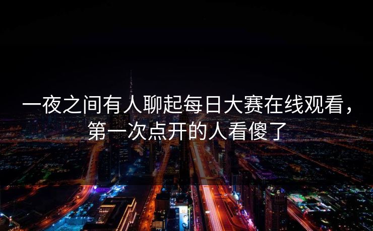 一夜之间有人聊起每日大赛在线观看，第一次点开的人看傻了