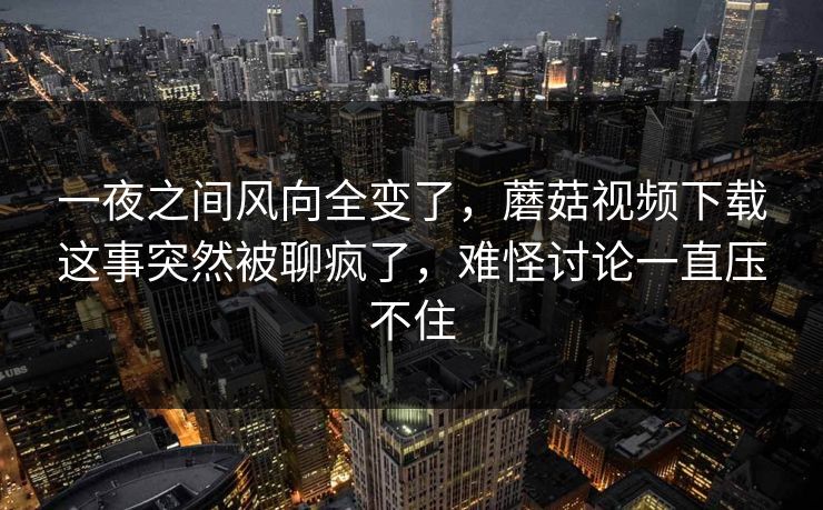一夜之间风向全变了,蘑菇视频下载这事突然被聊疯了,难怪讨论一直压不住 一夜之间风向全变了,蘑菇视频下载这事突然被聊疯了,难怪讨论一直压不住