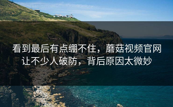 看到最后有点绷不住，蘑菇视频官网让不少人破防，背后原因太微妙