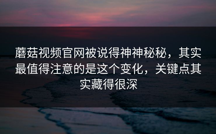 蘑菇视频官网被说得神神秘秘，其实最值得注意的是这个变化，关键点其实藏得很深