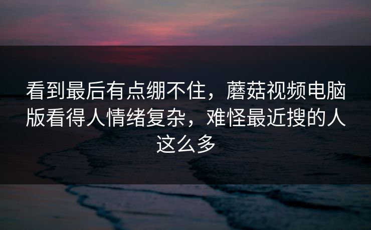 看到最后有点绷不住，蘑菇视频电脑版看得人情绪复杂，难怪最近搜的人这么多