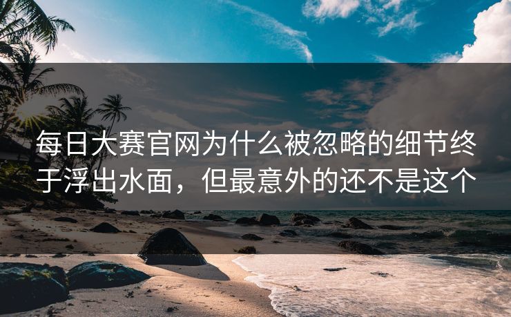 每日大赛官网为什么被忽略的细节终于浮出水面，但最意外的还不是这个