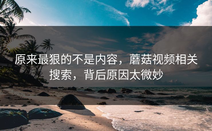 原来最狠的不是内容，蘑菇视频相关搜索，背后原因太微妙