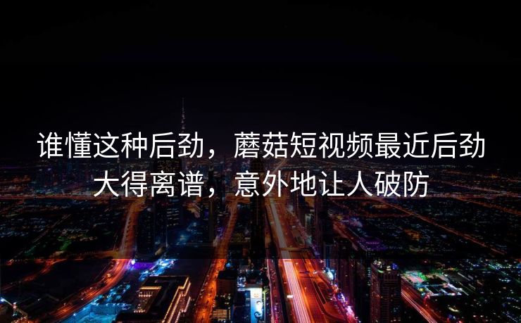 谁懂这种后劲,蘑菇短视频最近后劲大得离谱,意外地让人破防 谁懂这种后劲,蘑菇短视频最近后劲大得离谱,意外地让人破防