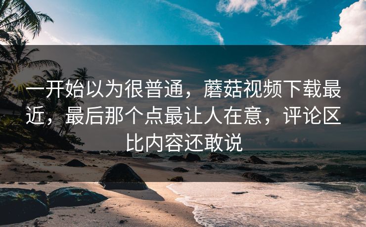 一开始以为很普通，蘑菇视频下载最近，最后那个点最让人在意，评论区比内容还敢说