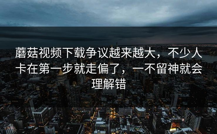 蘑菇视频下载争议越来越大，不少人卡在第一步就走偏了，一不留神就会理解错