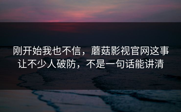 刚开始我也不信，蘑菇影视官网这事让不少人破防，不是一句话能讲清