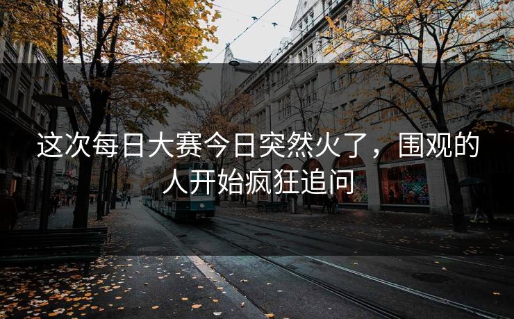 这次每日大赛今日突然火了，围观的人开始疯狂追问