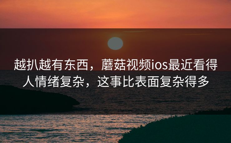 越扒越有东西,蘑菇视频ios最近看得人情绪复杂,这事比表面复杂得多 越扒越有东西,蘑菇视频ios最近看得人情绪复杂,这事比表面复杂得多