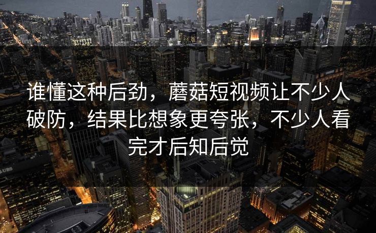 谁懂这种后劲，蘑菇短视频让不少人破防，结果比想象更夸张，不少人看完才后知后觉