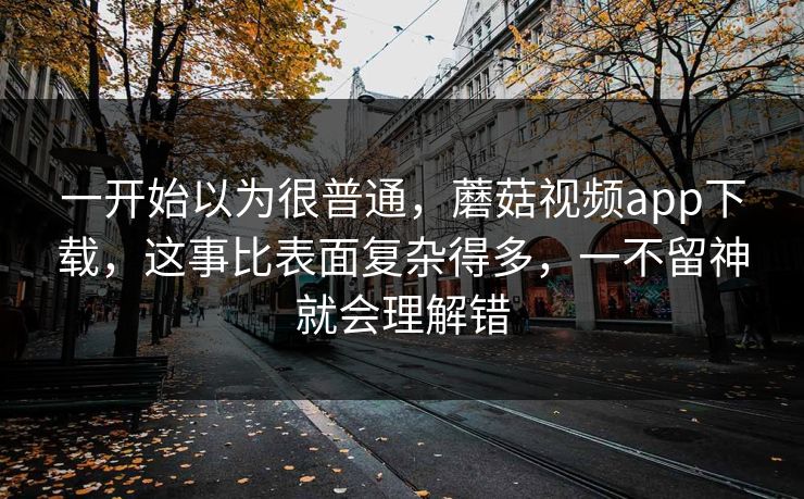 一开始以为很普通，蘑菇视频app下载，这事比表面复杂得多，一不留神就会理解错
