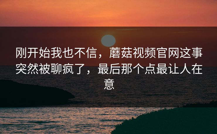 刚开始我也不信，蘑菇视频官网这事突然被聊疯了，最后那个点最让人在意