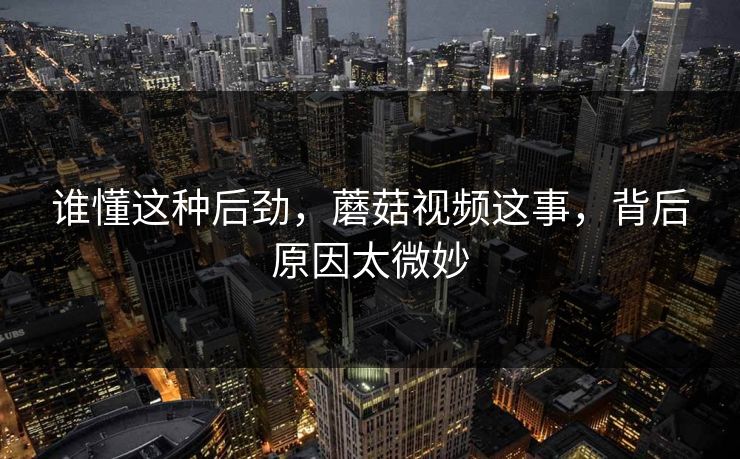 谁懂这种后劲，蘑菇视频这事，背后原因太微妙