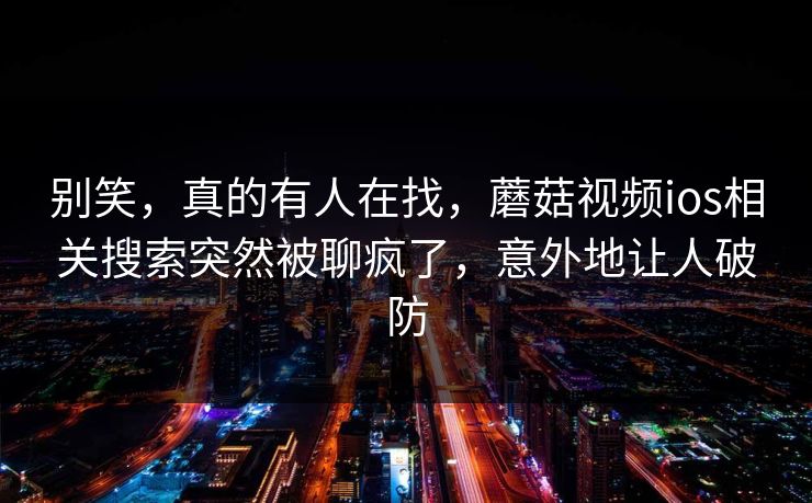别笑，真的有人在找，蘑菇视频ios相关搜索突然被聊疯了，意外地让人破防