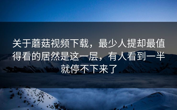 关于蘑菇视频下载，最少人提却最值得看的居然是这一层，有人看到一半就停不下来了