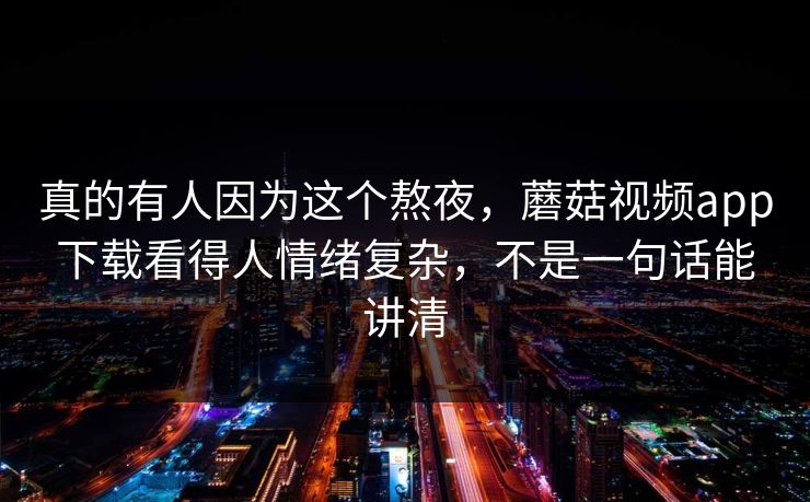真的有人因为这个熬夜，蘑菇视频app下载看得人情绪复杂，不是一句话能讲清