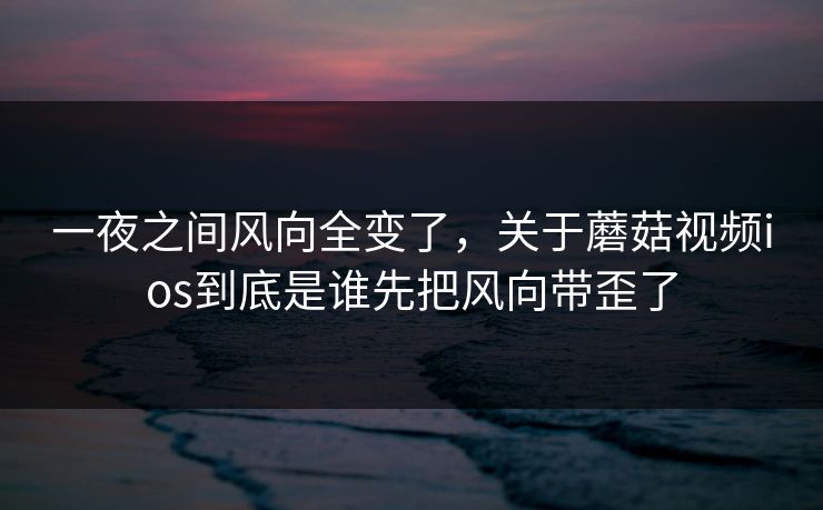 一夜之间风向全变了，关于蘑菇视频ios到底是谁先把风向带歪了