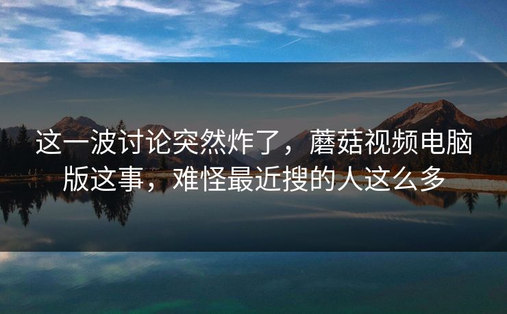 这一波讨论突然炸了，蘑菇视频电脑版这事，难怪最近搜的人这么多