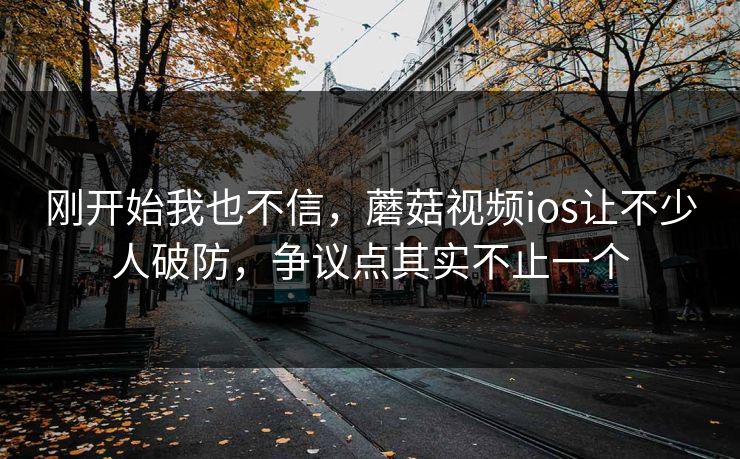 刚开始我也不信，蘑菇视频ios让不少人破防，争议点其实不止一个