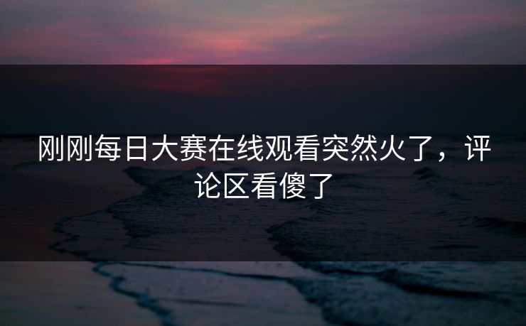 刚刚每日大赛在线观看突然火了，评论区看傻了