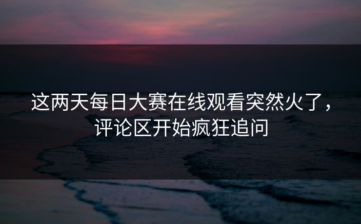 这两天每日大赛在线观看突然火了，评论区开始疯狂追问