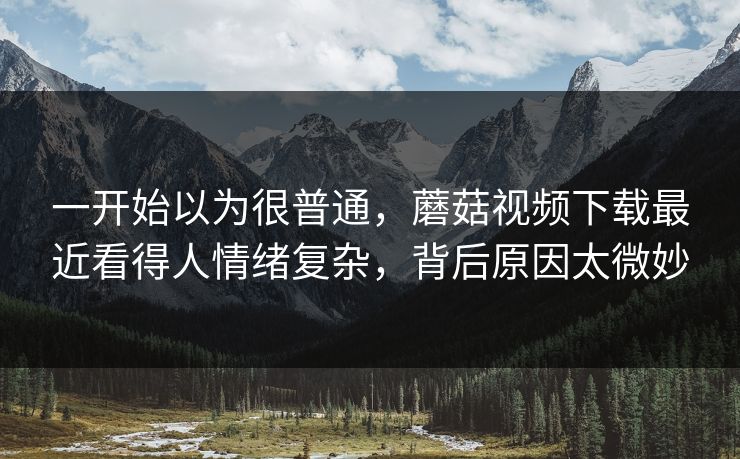 一开始以为很普通，蘑菇视频下载最近看得人情绪复杂，背后原因太微妙
