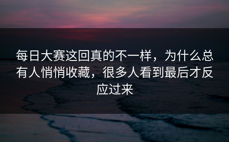 每日大赛这回真的不一样，为什么总有人悄悄收藏，很多人看到最后才反应过来