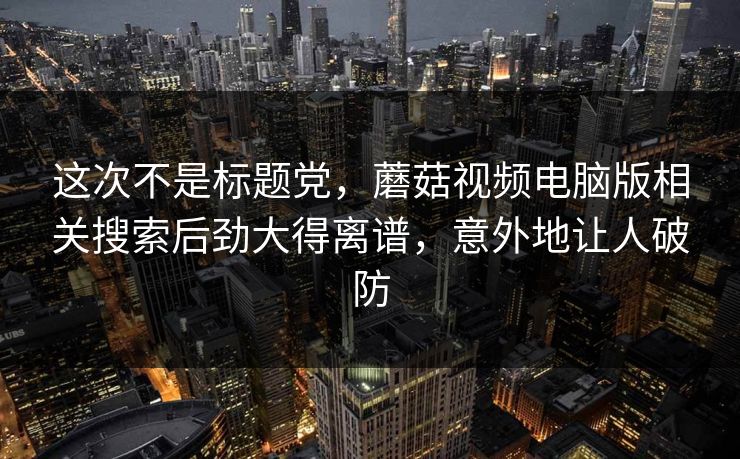 这次不是标题党，蘑菇视频电脑版相关搜索后劲大得离谱，意外地让人破防