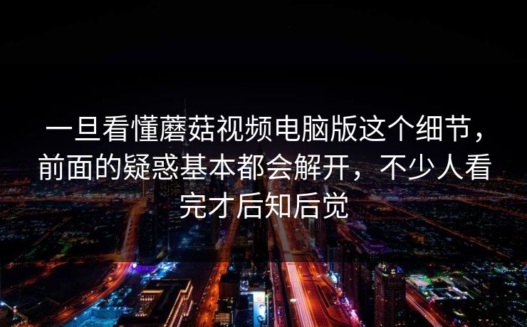 一旦看懂蘑菇视频电脑版这个细节,前面的疑惑基本都会解开,不少人看完才后知后觉 一旦看懂蘑菇视频电脑版这个细节,前面的疑惑基本都会解开,不少人看完才后知后觉
