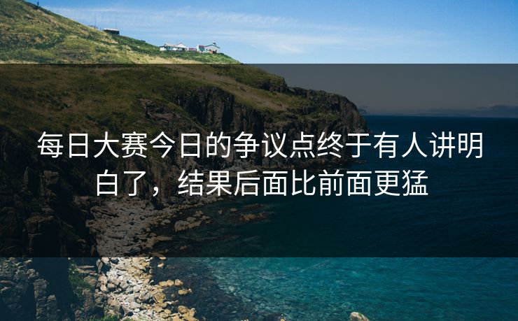 每日大赛今日的争议点终于有人讲明白了，结果后面比前面更猛