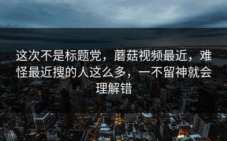 这次不是标题党,蘑菇视频最近,难怪最近搜的人这么多,一不留神就会理解错 这次不是标题党,蘑菇视频最近,难怪最近搜的人这么多,一不留神就会理解错
