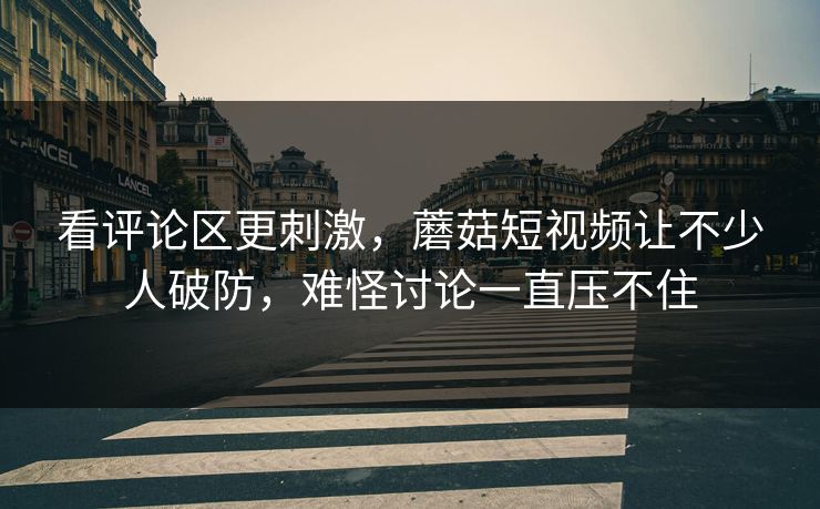 看评论区更刺激,蘑菇短视频让不少人破防,难怪讨论一直压不住 看评论区更刺激,蘑菇短视频让不少人破防,难怪讨论一直压不住