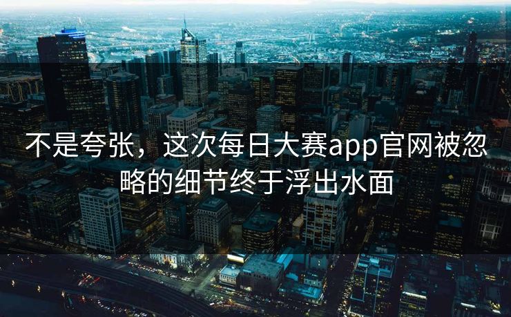 不是夸张，这次每日大赛app官网被忽略的细节终于浮出水面