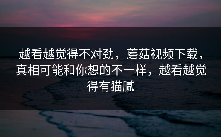 越看越觉得不对劲,蘑菇视频下载,真相可能和你想的不一样,越看越觉得有猫腻 越看越觉得不对劲,蘑菇视频下载,真相可能和你想的不一样,越看越觉得有猫腻